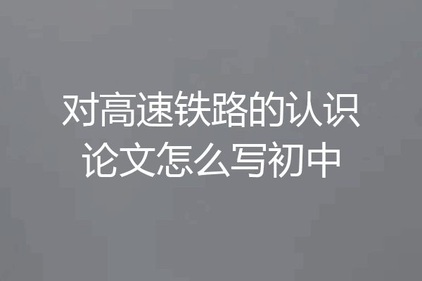 对高速铁路的认识论文怎么写初中