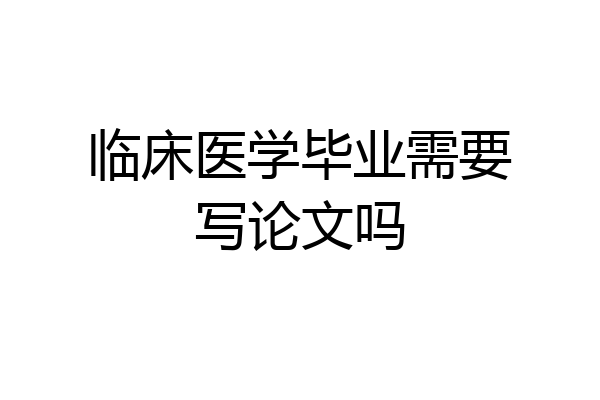 临床医学毕业需要写论文吗