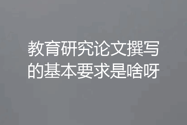 教育研究论文撰写的基本要求是啥呀