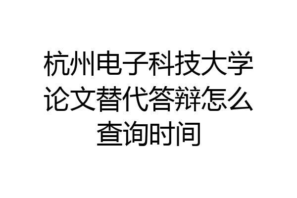 杭州电子科技大学论文替代答辩怎么查询时间