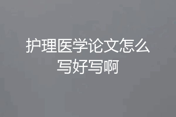 护理医学论文怎么写好写啊