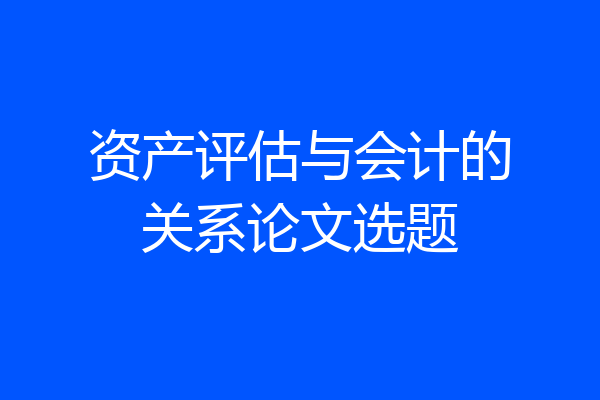 资产评估与会计的关系论文选题