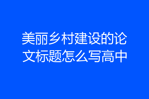 美丽乡村建设的论文标题怎么写高中
