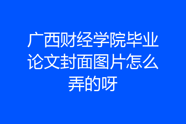 广西财经学院毕业论文封面图片怎么弄的呀