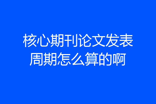 核心期刊论文发表周期怎么算的啊