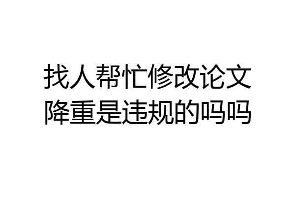 找人帮忙修改论文降重是违规的吗吗