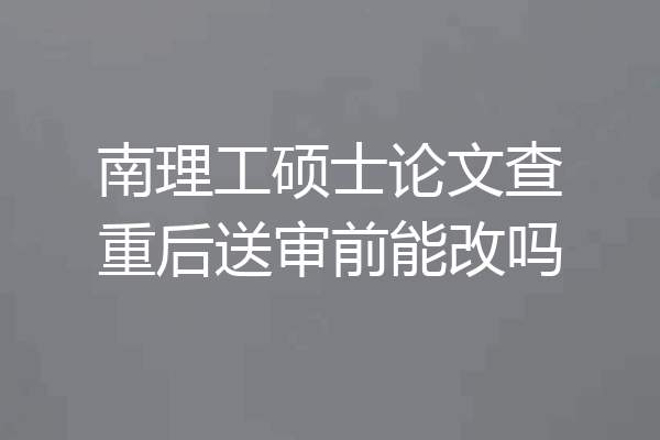 南理工硕士论文查重后送审前能改吗