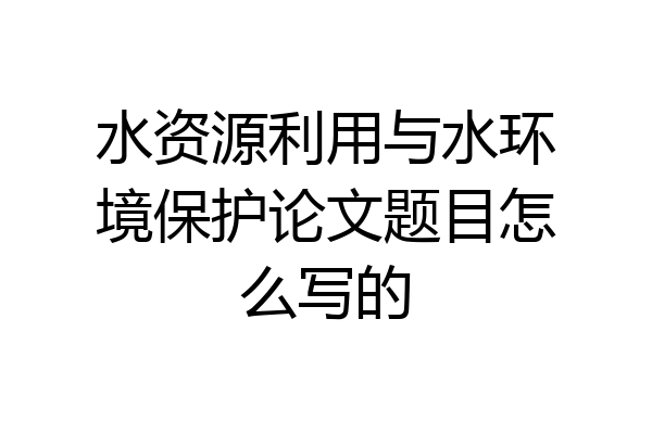 水资源利用与水环境保护论文题目怎么写的