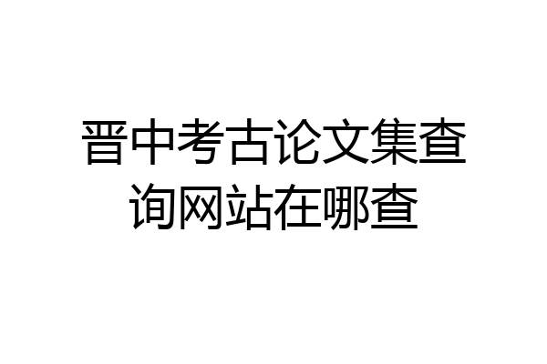 晋中考古论文集查询网站在哪查