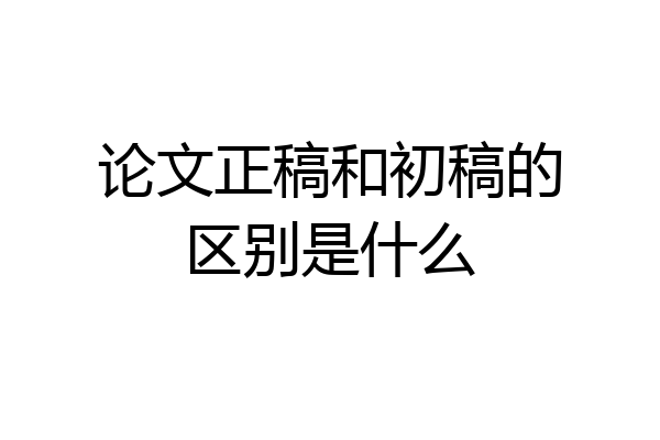 论文正稿和初稿的区别是什么