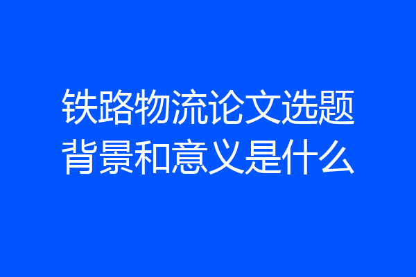 铁路物流论文选题背景和意义是什么