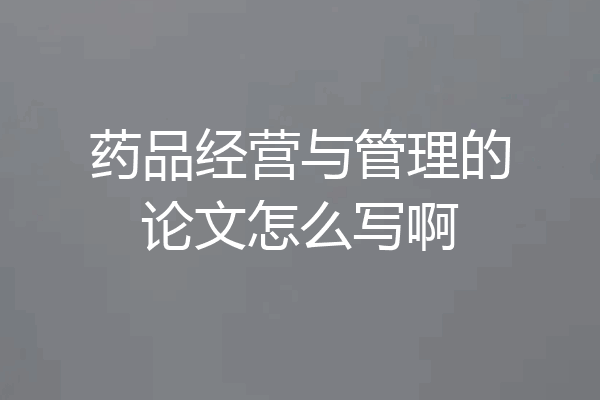药品经营与管理的论文怎么写啊