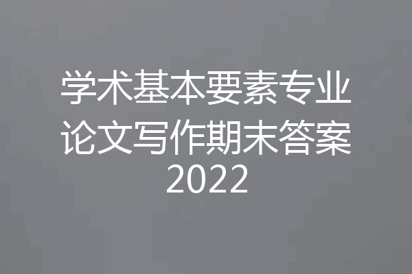 学术基本要素专业论文写作期末答案2022