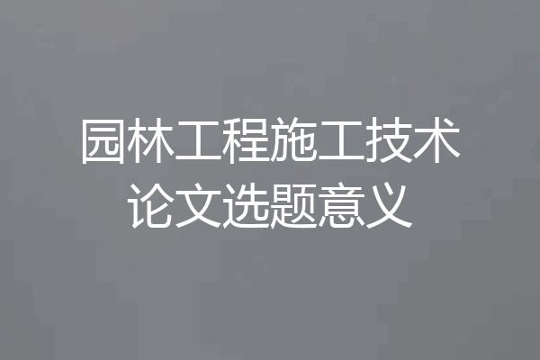 园林工程施工技术论文选题意义