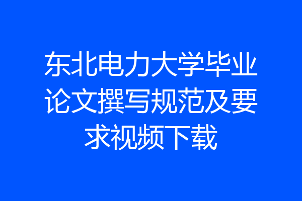 东北电力大学毕业论文撰写规范及要求视频下载