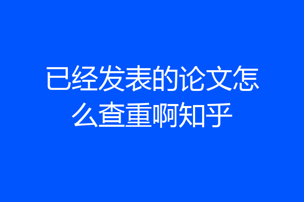 已经发表的论文怎么查重啊知乎