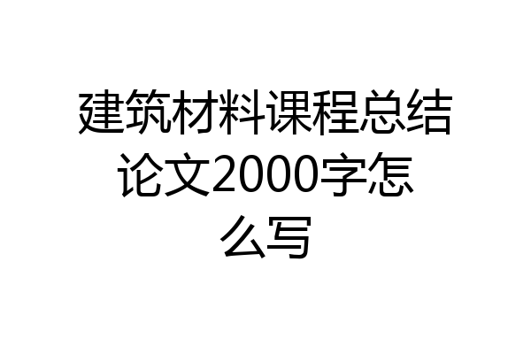 建筑材料课程总结论文2000字怎么写