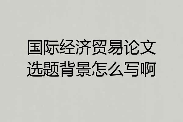国际经济贸易论文选题背景怎么写啊