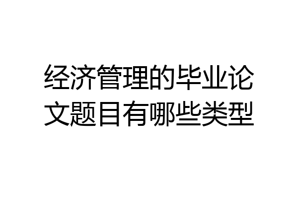 经济管理的毕业论文题目有哪些类型