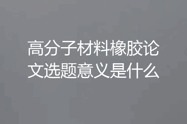 高分子材料橡胶论文选题意义是什么
