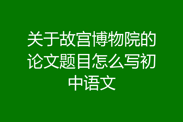 关于故宫博物院的论文题目怎么写初中语文