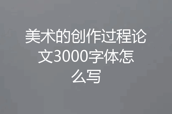 美术的创作过程论文3000字体怎么写