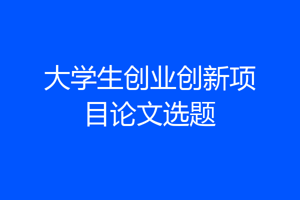 大学生创业创新项目论文选题