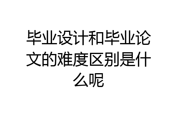 毕业设计和毕业论文的难度区别是什么呢
