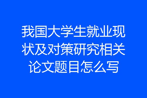 我国大学生就业现状及对策研究相关论文题目怎么写