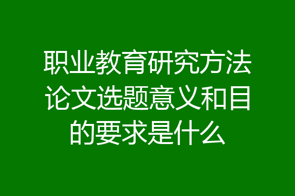 职业教育研究方法论文选题意义和目的要求是什么
