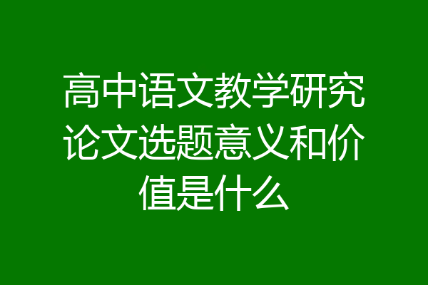 高中语文教学研究论文选题意义和价值是什么