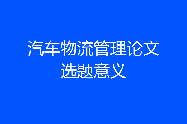 汽车物流管理论文选题意义