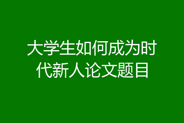 大学生如何成为时代新人论文题目