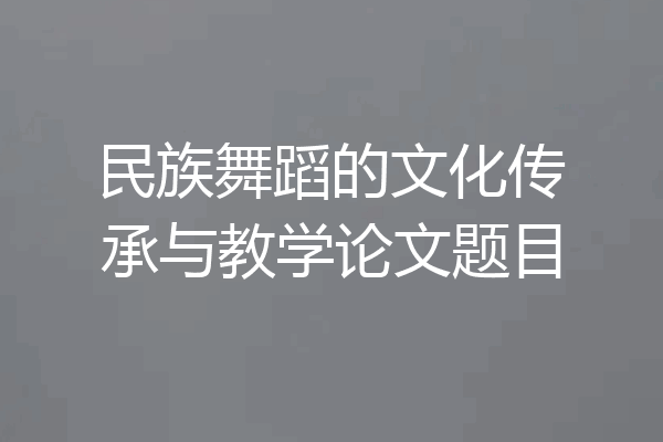 民族舞蹈的文化传承与教学论文题目