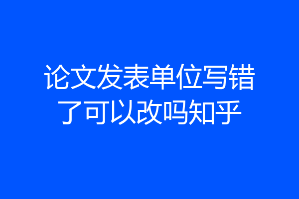 论文发表单位写错了可以改吗知乎