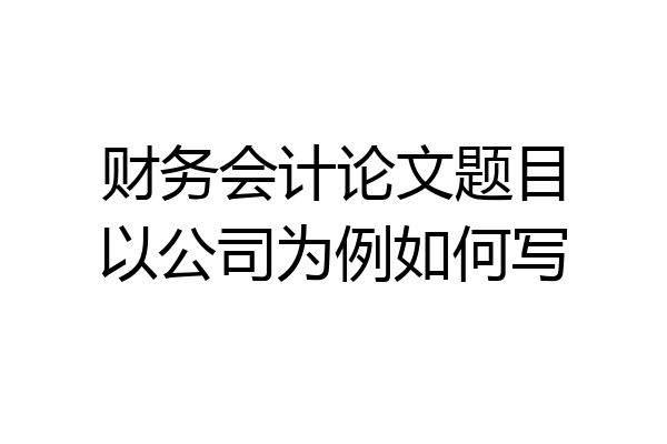 财务会计论文题目以公司为例如何写