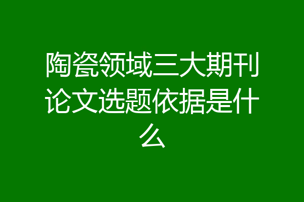 陶瓷领域三大期刊论文选题依据是什么
