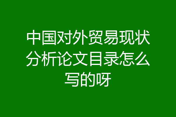 中国对外贸易现状分析论文目录怎么写的呀