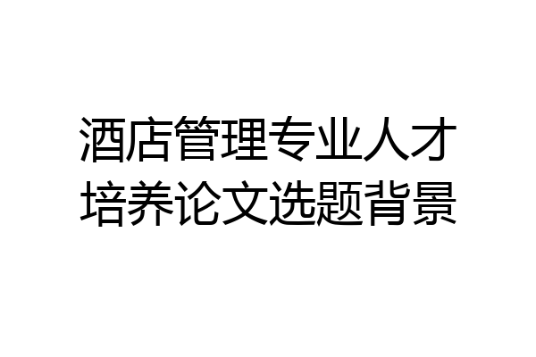酒店管理专业人才培养论文选题背景