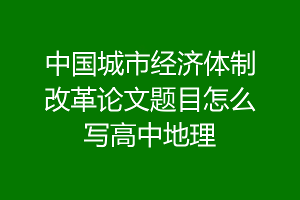 中国城市经济体制改革论文题目怎么写高中地理
