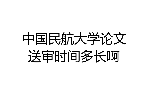 中国民航大学论文送审时间多长啊
