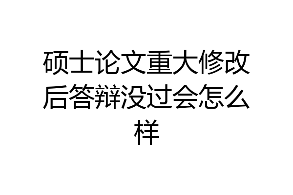 硕士论文重大修改后答辩没过会怎么样