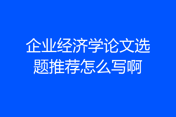 企业经济学论文选题推荐怎么写啊