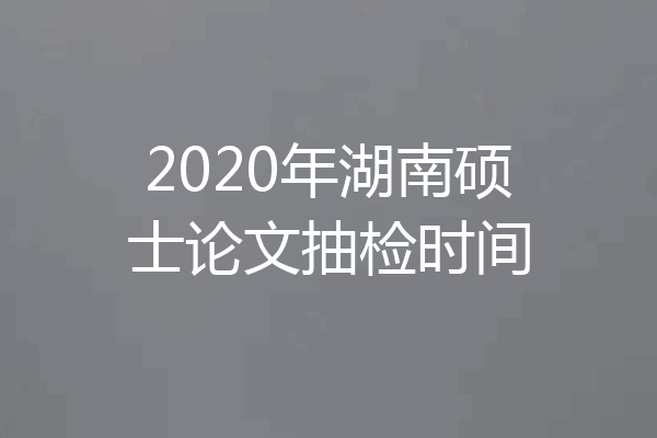 2020年湖南硕士论文抽检时间