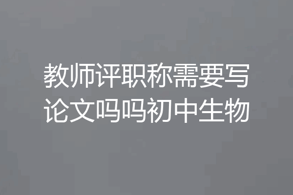 教师评职称需要写论文吗吗初中生物