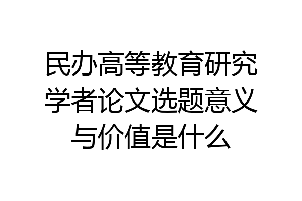 民办高等教育研究学者论文选题意义与价值是什么