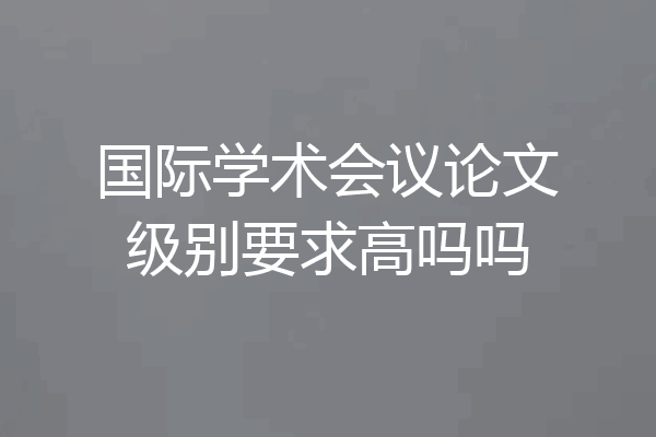 国际学术会议论文级别要求高吗吗