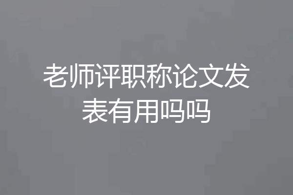 老师评职称论文发表有用吗吗