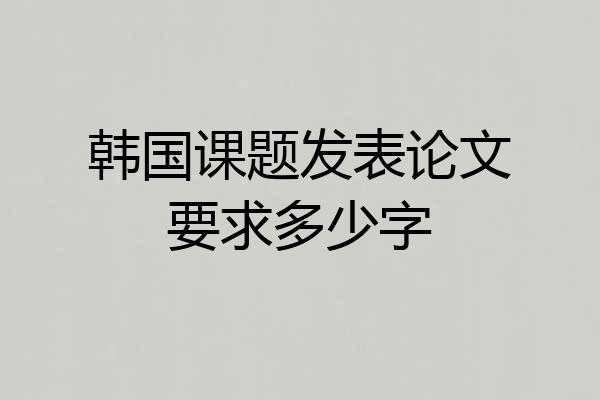 韩国课题发表论文要求多少字