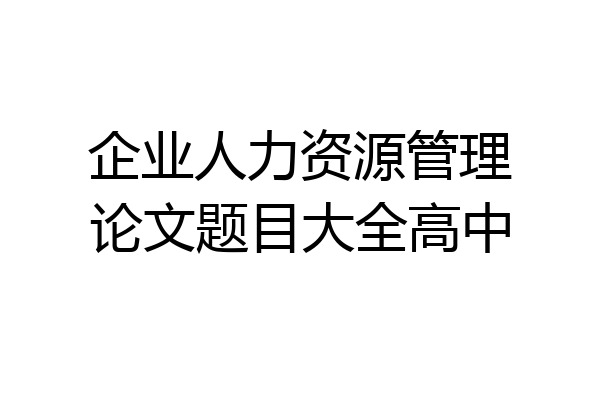 企业人力资源管理论文题目大全高中
